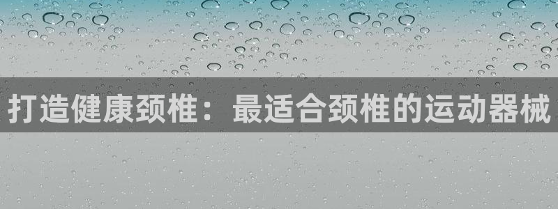 尊龙ag旗舰厅手机版：打造健康颈椎：最适合颈椎的运动