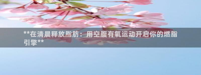 K66凯时国际平台官网：**在清晨释放脂肪：用空腹有